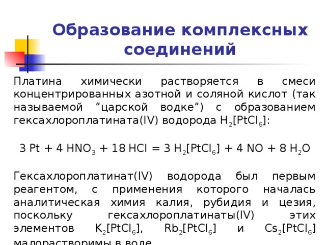 Образование комплексных соединений Платина химически растворяется в смеси концентрированных азотной и соляной кислот (так называемой “царской водке”) с образованием гексахлороплатината(IV) водорода H 2 [PtCl 6 ]: 3 Pt + 4 HNO 3 + 18 HCl = 3 H 2 [PtCl 6 ] + 4 NO + 8 H 2 O Гексахлороплатинат(IV) водорода был первым реагентом, с применения которого началась аналитическая химия калия, рубидия и цезия, поскольку гексахлороплатинаты(IV) этих элементов K 2 [PtCl 6 ], Rb 2 [PtCl 6 ] и Cs 2 [PtCl 6 ] малорастворимы в воде. 