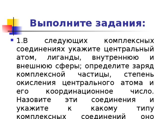 Выполните задания: 1.В следующих комплексных соединениях укажите центральный атом, лиганды, внутреннюю и внешнюю сферы; определите заряд комплексной частицы, степень окисления центрального атома и его координационное число. Назовите эти соединения и укажите к какому типу комплексных соединений оно относится. 