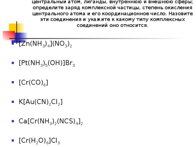 1.В следующих комплексных соединениях укажите центральный атом, лиганды, внутреннюю и внешнюю сферы; определите заряд комплексной частицы, степень окисления центрального атома и его координационное число. Назовите эти соединения и укажите к какому типу комплексных соединений оно относится.     [Zn(NH 3 ) 4 ](NO 3 ) 2  [Pt(NH 3 ) 5 (OH)]Br 3 [Cr(CO) 6 ]  K[Au(CN) 2 Cl 2 ] Ca[Cr(NH 3 ) 2 (NCS) 4 ] 2  [Cr(H 2 O) 6 ]Cl 3 