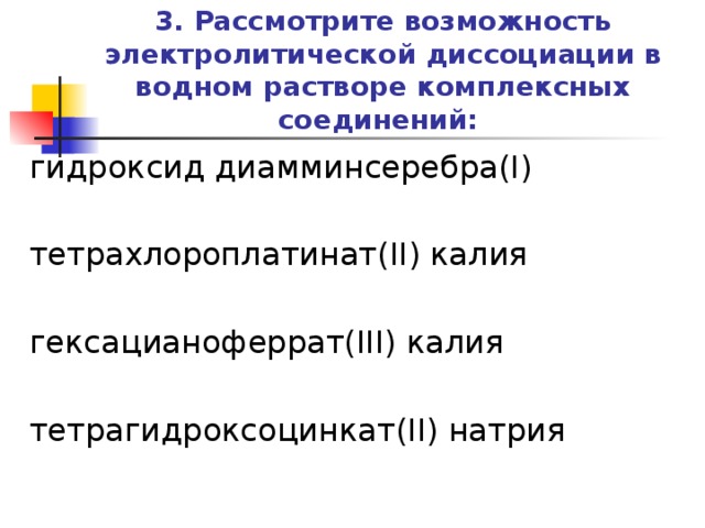 3. Рассмотрите возможность электролитической диссоциации в водном растворе комплексных соединений:   гидроксид диамминсеребра(I) тетрахлороплатинат(II) калия гексацианоферрат(III) калия тетрагидроксоцинкат(II) натрия   