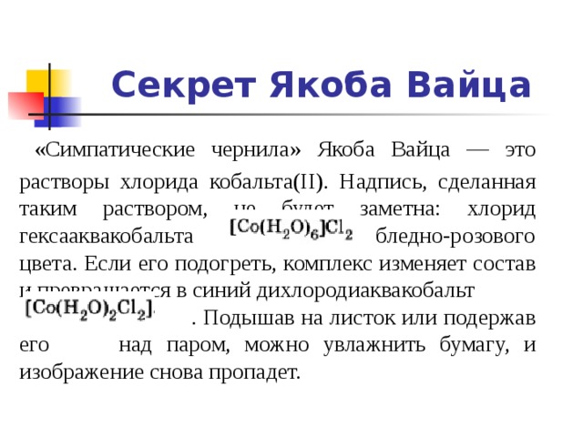 Секрет Якоба Вайца  «Симпатические чернила» Якоба Вайца — это растворы хлорида кобальта(II). Надпись, сделанная таким раствором, не будет заметна: хлорид гексааквакобальта бледно-розового цвета. Если его подогреть, комплекс изменяет состав и превращается в синий дихлородиаквакобальт  . Подышав на листок или подержав его над паром, можно увлажнить бумагу, и изображение снова пропадет. 