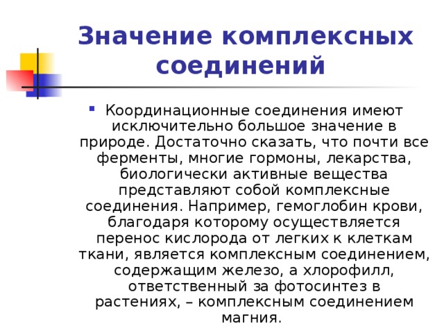 Значение комплексных соединений Координационные соединения имеют исключительно большое значение в природе. Достаточно сказать, что почти все ферменты, многие гормоны, лекарства, биологически активные вещества представляют собой комплексные соединения. Например, гемоглобин крови, благодаря которому осуществляется перенос кислорода от легких к клеткам ткани, является комплексным соединением, содержащим железо, а хлорофилл, ответственный за фотосинтез в растениях, – комплексным соединением магния. 