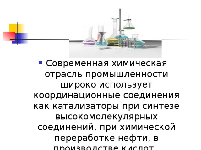 Современная химическая отрасль промышленности широко использует координационные соединения как катализаторы при синтезе высокомолекулярных соединений, при химической переработке нефти, в производстве кислот. 