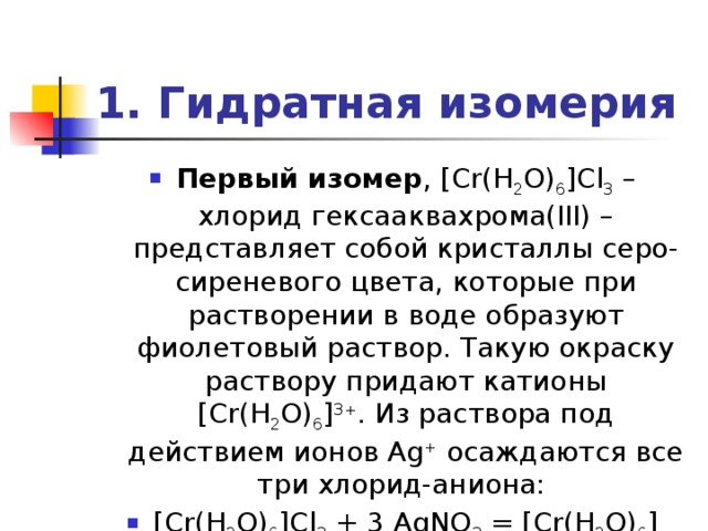 1. Гидратная изомерия Первый изомер , [Cr(H 2 O) 6 ]Cl 3 – хлорид гексааквахрома(III) – представляет собой кристаллы серо-сиреневого цвета, которые при растворении в воде образуют фиолетовый раствор. Такую окраску раствору придают катионы [Cr(H 2 O) 6 ] 3+ . Из раствора под действием ионов Ag + осаждаются все три хлорид-аниона: [Cr(H 2 O) 6 ]Cl 3 + 3 AgNO 3 = [Cr(H 2 O) 6 ](NO 3 ) 3 + 3 AgCl¯ 