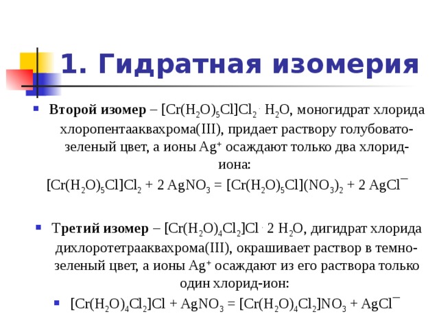 1. Гидратная изомерия Второй изомер – [Cr(H 2 O) 5 Cl]Cl 2 . H 2 O, моногидрат хлорида хлоропентааквахрома(III), придает раствору голубовато-зеленый цвет, а ионы Ag + осаждают только два хлорид-иона: [Cr(H 2 O) 5 Cl]Cl 2 + 2 AgNO 3 = [Cr(H 2 O) 5 Cl](NO 3 ) 2 + 2 AgCl¯ Т ретий изомер – [Cr(H 2 O) 4 Cl 2 ]Cl . 2 H 2 O, дигидрат хлорида дихлоротетрааквахрома(III), окрашивает раствор в темно-зеленый цвет, а ионы Ag + осаждают из его раствора только один хлорид-ион: [Cr(H 2 O) 4 Cl 2 ]Cl + AgNO 3 = [Cr(H 2 O) 4 Cl 2 ]NO 3 + AgCl¯ 