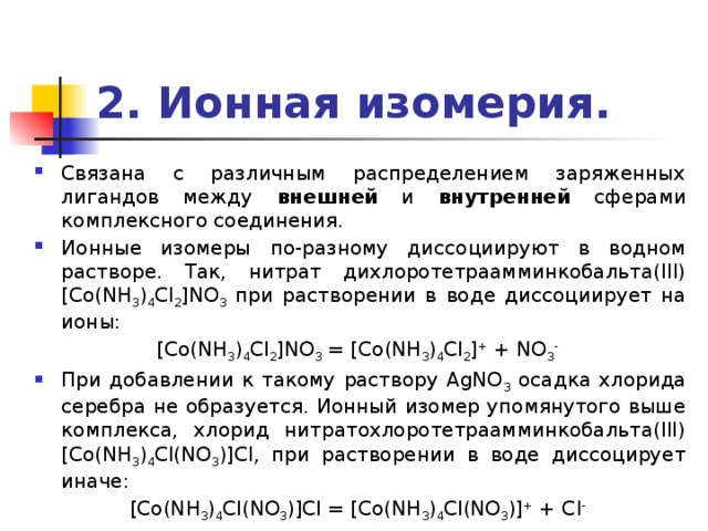 2. Ионная изомерия. Связана с различным распределением заряженных лигандов между внешней и внутренней сферами комплексного соединения. Ионные изомеры по-разному диссоциируют в водном растворе. Так, нитрат дихлоротетраамминкобальта(III) [Co(NH 3 ) 4 Cl 2 ]NO 3 при растворении в воде диссоциирует на ионы: [Co(NH 3 ) 4 Cl 2 ]NO 3 = [Co(NH 3 ) 4 Cl 2 ] + + NO 3 -  При добавлении к такому раствору AgNO 3 осадка хлорида серебра не образуется. Ионный изомер упомянутого выше комплекса, хлорид нитратохлоротетраамминкобальта(III) [Co(NH 3 ) 4 Cl(NO 3 )]Cl, при растворении в воде диссоцирует иначе: [Co(NH 3 ) 4 Cl(NO 3 )]Cl = [Co(NH 3 ) 4 Cl(NO 3 )] + + Cl -  Из этого раствора при добавлении AgNO 3 выделяется осадок AgCl. 
