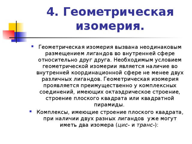 4. Геометрическая изомерия.   Геометрическая изомерия вызвана неодинаковым размещением лигандов во внутренней сфере относительно друг друга. Необходимым условием геометрической изомерии является наличие во внутренней координационной сфере не менее двух различных лигандов. Геометрическая изомерия проявляется преимущественно у комплексных соединений, имеющих октаэдрическое строение, строение плоского квадрата или квадратной пирамиды. Комплексы, имеющие строение плоского квадрата, при наличии двух разных лигандов уже могут иметь два изомера ( цис- и транс- ): 