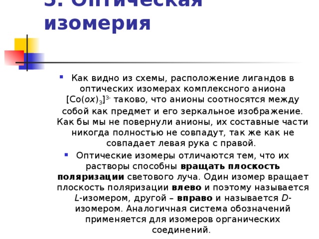 5. Оптическая изомерия    Как видно из схемы, расположение лигандов в оптических изомерах комплексного аниона [Co( ox ) 3 ] 3- таково, что анионы соотносятся между собой как предмет и его зеркальное изображение. Как бы мы не повернули анионы, их составные части никогда полностью не совпадут, так же как не совпадает левая рука с правой. Оптические изомеры отличаются тем, что их растворы способны вращать плоскость поляризации светового луча. Один изомер вращает плоскость поляризации влево и поэтому называется L -изомером, другой – вправо и называется D -изомером. Аналогичная система обозначений применяется для изомеров органических соединений. 