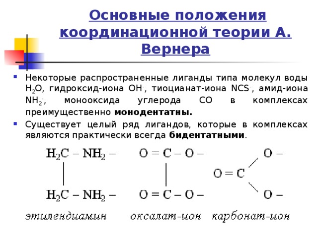  Основные положения координационной теории А. Вернера Некоторые распространенные лиганды типа молекул воды H 2 O, гидроксид-иона OH - , тиоцианат-иона NCS - , амид-иона NH 2 - , монооксида углерода CO в комплексах преимущественно монодентатны. Существует целый ряд лигандов, которые в комплексах являются практически всегда бидентатными . 