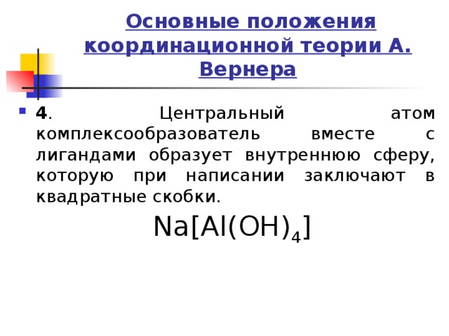  Основные положения координационной теории А. Вернера 4 . Центральный атом комплексообразователь вместе с лигандами образует внутреннюю сферу, которую при написании заключают в квадратные скобки. Na[Al(OH) 4 ] 