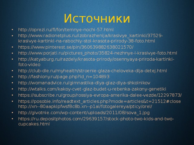 Источники http://oprezi.ru/fl/fon/temnye-nochi-57.html http://www.radionetplus.ru/izobrazhenija/krasivye_kartinki/37529-krasivye-kartinki-na-rabochiy-stol-krasota-prirody-38-foto.html https://www.pinterest.se/pin/360639882638021570/ http://www.porjati.ru/pictures_photo/35824-nezhnye-i-krasivye-foto.html http://katyaburg.ru/razdely/krasota-prirody/osennyaya-priroda-kartinki-foto-video http://club-dle.ru/myhealth/stroenie-glaza-cheloveka-dlja-detej.html http://fashiony.ru/page.php?id_n=104893 http://womanadvice.ru/gimnastika-dlya-glaz-dlya-shkolnikov http://wtalks.com/kakoy-cvet-glaz-budet-u-rebenka-zakony-genetiki https://subscribe.ru/group/rossiya-evropa-amerika-dalee-vezde/12297873/ https://posobie.info/readtext_articles.php?mode=articles&t=21512#close http://xn--80aapkipfwsf8c8b.xn--p1ai/fotogalereya/pticy/orel/ http://givotnie.com/wp-content/uploads/2011/08/sova_1.jpg https://ru.depositphotos.com/29639157/stock-photo-two-kids-and-two-cupcakes.html 