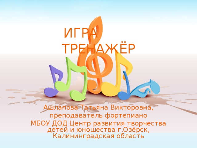 ИГРА ТРЕНАЖЁР Ашлапова Татьяна Викторовна, преподаватель фортепиано МБОУ ДОД Центр развития творчества детей и юношества г.Озёрск, Калининградская область