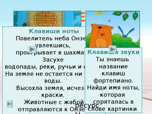 ВЫБЕРИ  ИГРУ Клавиши ноты Повелитель неба Онзей, увлекшись, проигрывает в шахматы Засухе водопады, реки, ручьи и озера. На земле не остается ни капли воды. Высохла земля, исчезли краски. Животные с жабой отправляются к Онзею  и уговаривают его выпустить  дождевые тучи. Клавиши звуки Ты знаешь название клавиш фортепиано. Найди имя ноты, которая спряталась в слове картинки ресурсы