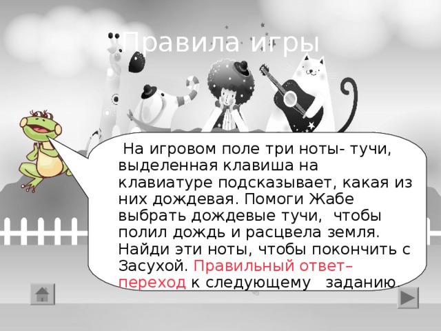 Правила игры  На игровом поле три ноты- тучи, выделенная клавиша на клавиатуре подсказывает, какая из них дождевая. Помоги Жабе выбрать дождевые тучи, чтобы полил дождь и расцвела земля. Найди эти ноты, чтобы покончить с Засухой. Правильный ответ–переход к следующему заданию.