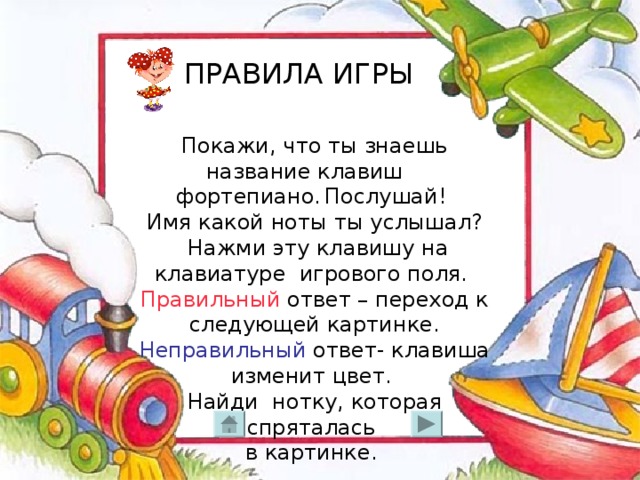 ПРАВИЛА ИГРЫ Покажи, что ты знаешь название клавиш фортепиано . Послушай! Имя какой ноты ты услышал?  Нажми эту клавишу на клавиатуре игрового поля. Правильный ответ – переход к следующей картинке. Неправильный ответ- клавиша изменит цвет. Найди нотку, которая спряталась в картинке.