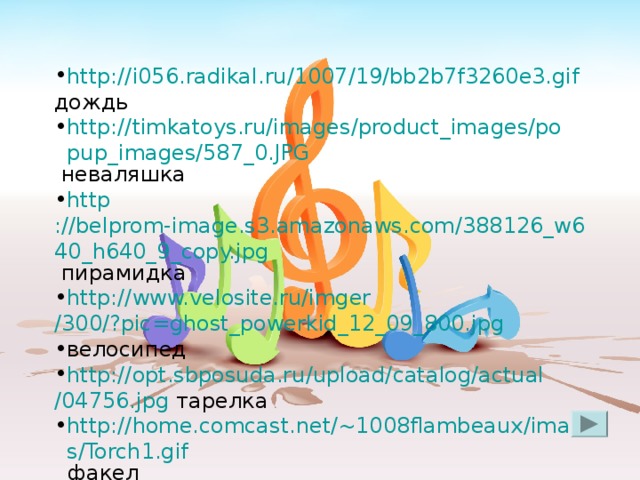 http ://i056.radikal.ru/1007/19/bb2b7f3260e3.gif дождь http://timkatoys.ru/images/product_images/popup_images/587_0.JPG  неваляшка http ://belprom-image.s3.amazonaws.com/388126_w640_h640_9_copy.jpg пирамидка http :// www.velosite.ru / imger /300/?pic=ghost_powerkid_12_09_800.jpg велосипед http :// opt.sbposuda.ru / upload / catalog / actual /04756.jpg тарелка http://home.comcast.net/~1008flambeaux/images/Torch1.gif факел