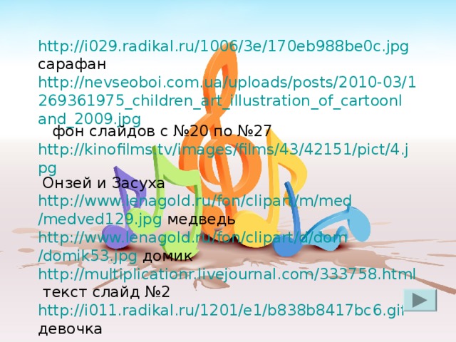 http ://i029.radikal.ru/1006/3e/170eb988be0c.jpg сарафан http://nevseoboi.com.ua/uploads/posts/2010-03/1269361975_children_art_illustration_of_cartoonland_2009.jpg фон слайдов с №20 по №27 http://kinofilms.tv/images/films/43/42151/pict/4.jpg Онзей и Засуха http :// www.lenagold.ru / fon / clipart /m/ med /medved129.jpg  медведь http :// www.lenagold.ru / fon / clipart /d/ dom /domik53.jpg домик http://multiplicationr.livejournal.com/333758.html текст слайд №2 http://i011.radikal.ru/1201/e1/b838b8417bc6.gif девочка