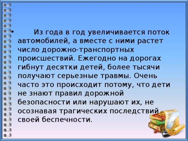  Из года в год увеличивается поток автомобилей, а вместе с ними растет число дорожно-транспортных происшествий. Ежегодно на дорогах гибнут десятки детей, более тысячи получают серьезные травмы. Очень часто это происходит потому, что дети не знают правил дорожной безопасности или нарушают их, не осознавая трагических последствий своей беспечности. 