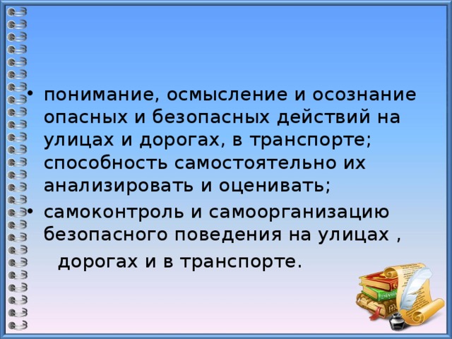понимание, осмысление и осознание опасных и безопасных действий на улицах и дорогах, в транспорте; способность самостоятельно их анализировать и оценивать; самоконтроль и самоорганизацию безопасного поведения на улицах ,  дорогах и в транспорте.   