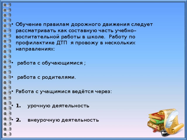 Обучение правилам дорожного движения следует рассматривать как составную часть учебно–воспитательной работы в школе. Работу по профилактике ДТП я провожу в нескольких направлениях:    работа с обучающимися ;    работа с родителями.   Работа с учащимися ведётся через:   1. урочную деятельность   2. внеурочную деятельность 