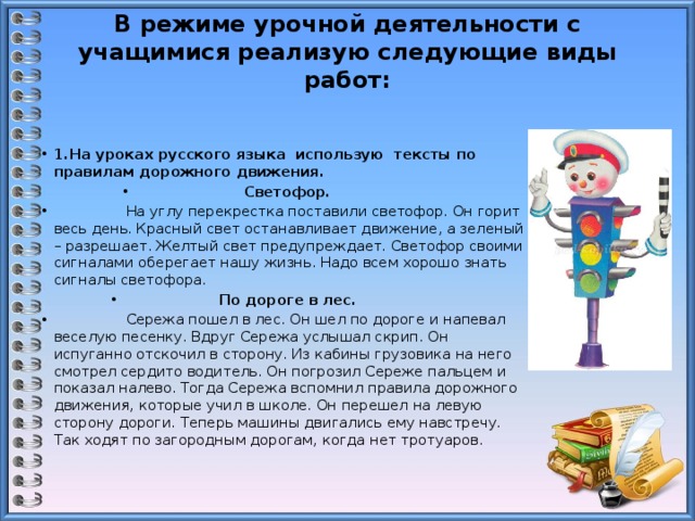 В режиме урочной деятельности с учащимися реализую следующие виды работ:     1.На уроках русского языка использую тексты по правилам дорожного движения. Светофор.                    На углу перекрестка поставили светофор. Он горит весь день. Красный свет останавливает движение, а зеленый – разрешает. Желтый свет предупреждает. Светофор своими сигналами оберегает нашу жизнь. Надо всем хорошо знать сигналы светофора. По дороге в лес.                   Сережа пошел в лес. Он шел по дороге и напевал веселую песенку. Вдруг Сережа услышал скрип. Он испуганно отскочил в сторону. Из кабины грузовика на него смотрел сердито водитель. Он погрозил Сереже пальцем и показал налево. Тогда Сережа вспомнил правила дорожного движения, которые учил в школе. Он перешел на левую сторону дороги. Теперь машины двигались ему навстречу. Так ходят по загородным дорогам, когда нет тротуаров. 