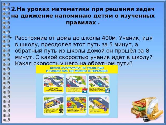 2.На уроках математики при решении задач на движение напоминаю детям о изученных правилах . Расстояние от дома до школы 400м. Ученик, идя в школу, преодолел этот путь за 5 минут, а обратный путь из школы домой он прошёл за 8 минут. С какой скоростью ученик идёт в школу? Какая скорость у него на обратном пути? 