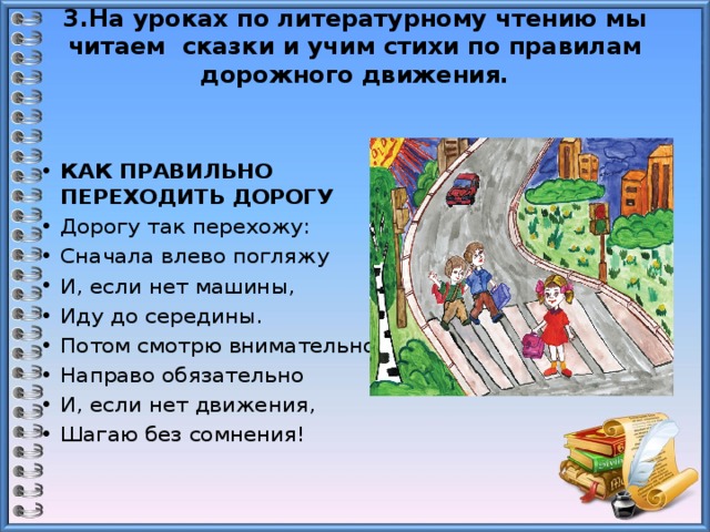 3.На уроках по литературному чтению мы читаем сказки и учим стихи по правилам дорожного движения.    КАК ПРАВИЛЬНО ПЕРЕХОДИТЬ ДОРОГУ   Дорогу так перехожу: Сначала влево погляжу И, если нет машины, Иду до середины. Потом смотрю внимательно Направо обязательно И, если нет движения, Шагаю без сомнения! 