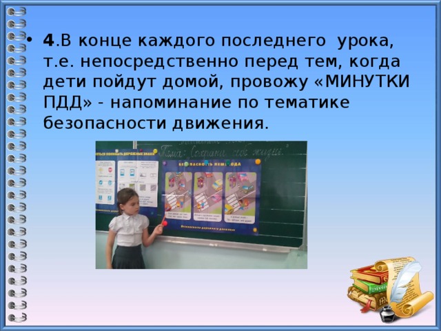 4 .В конце каждого последнего урока, т.е. непосредственно перед тем, когда дети пойдут домой, провожу «МИНУТКИ ПДД» - напоминание по тематике безопасности движения. 