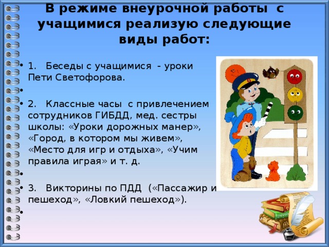 В режиме внеурочной работы с учащимися реализую следующие виды работ:   1. Беседы с учащимися - уроки Пети Светофорова.   2. Классные часы с привлечением сотрудников ГИБДД, мед. сестры школы: «Уроки дорожных манер», «Город, в котором мы живем», «Место для игр и отдыха», «Учим правила играя» и т. д.   3. Викторины по ПДД («Пассажир и пешеход», «Ловкий пешеход»).   