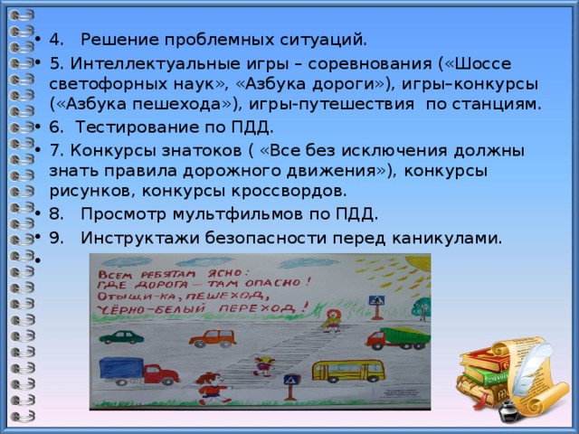 4. Решение проблемных ситуаций. 5. Интеллектуальные игры – соревнования («Шоссе светофорных наук», «Азбука дороги»), игры–конкурсы («Азбука пешехода»), игры-путешествия по станциям. 6. Тестирование по ПДД. 7. Конкурсы знатоков ( «Все без исключения должны знать правила дорожного движения»), конкурсы рисунков, конкурсы кроссвордов. 8. Просмотр мультфильмов по ПДД. 9. Инструктажи безопасности перед каникулами.   