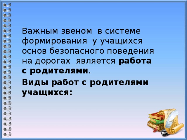 Важным звеном в системе формирования у учащихся основ безопасного поведения на дорогах является работа с родителями . Виды работ с родителями учащихся: 