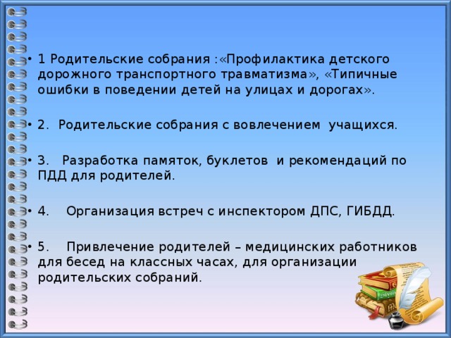 1 Родительские собрания :«Профилактика детского дорожного транспортного травматизма», «Типичные ошибки в поведении детей на улицах и дорогах».   2. Родительские собрания с вовлечением учащихся.   3. Разработка памяток, буклетов и рекомендаций по ПДД для родителей.   4. Организация встреч с инспектором ДПС, ГИБДД.   5. Привлечение родителей – медицинских работников для бесед на классных часах, для организации родительских собраний.   