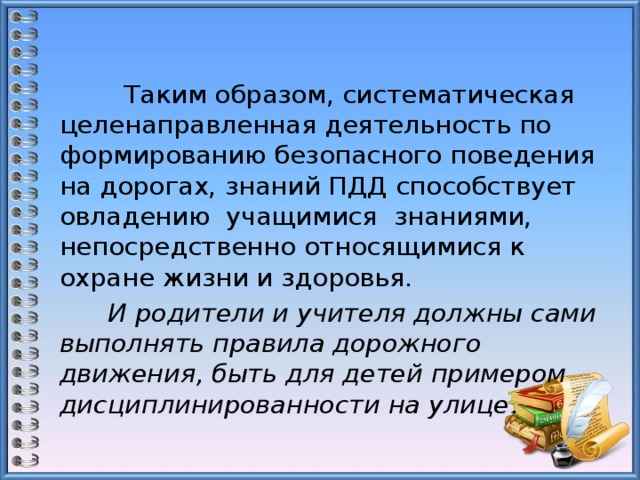  Таким образом, систематическая целенаправленная деятельность по формированию безопасного поведения на дорогах, знаний ПДД способствует овладению учащимися знаниями, непосредственно относящимися к охране жизни и здоровья.   И родители и учителя должны сами выполнять правила дорожного движения, быть для детей примером дисциплинированности на улице . 