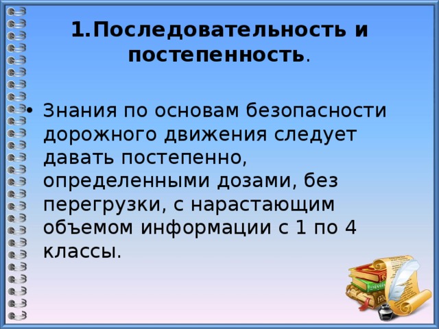 1.Последовательность и постепенность . Знания по основам безопасности дорожного движения следует давать постепенно, определенными дозами, без перегрузки, с нарастающим объемом информации с 1 по 4 классы. 