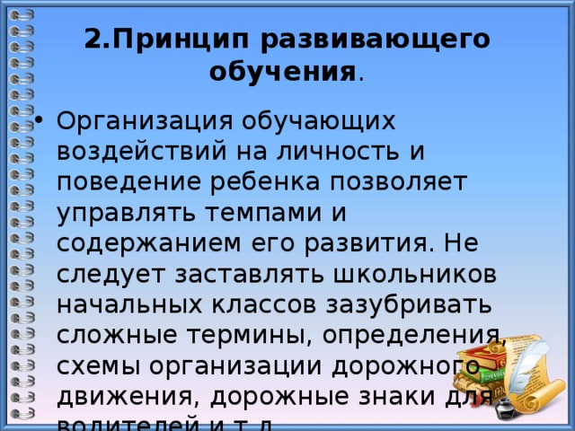 2.Принцип развивающего обучения . Организация обучающих воздействий на личность и поведение ребенка позволяет управлять темпами и содержанием его развития. Не следует заставлять школьников начальных классов зазубривать сложные термины, определения, схемы организации дорожного движения, дорожные знаки для водителей и т.д. 