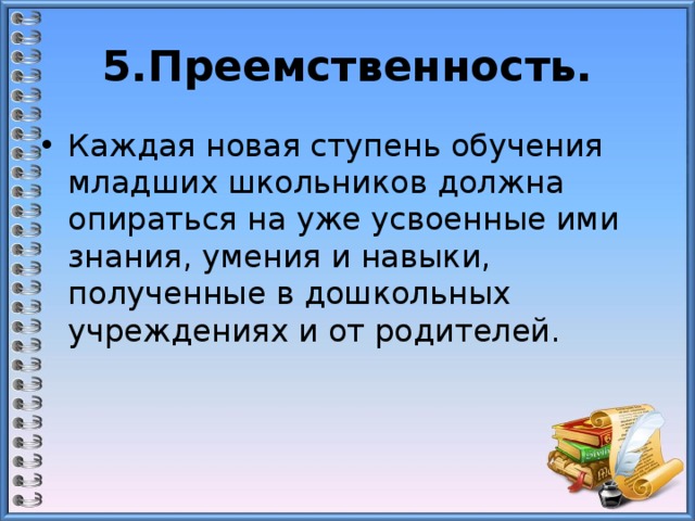 5.Преемственность. Каждая новая ступень обучения младших школьников должна опираться на уже усвоенные ими знания, умения и навыки, полученные в дошкольных учреждениях и от родителей. 