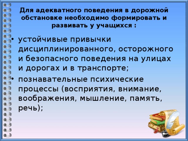 Для адекватного поведения в дорожной обстановке необходимо формировать и развивать у учащихся : устойчивые привычки дисциплинированного, осторожного и безопасного поведения на улицах и дорогах и в транспорте;  познавательные психические процессы (восприятия, внимание, воображения, мышление, память, речь);   