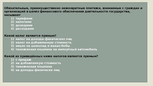 Обязательные, преимущественно невозвратные платежи, взимаемые с граждан и организаций в целях финансового обеспечения деятельности государства, называют    1)  тарифами    2)  налогами    3)  доходами    4)  расходами  Какой налог является прямым?    1)  налог на доходы физических лиц    2)  налог на добавленную стоимость    3)  акциз на шоколад и какао-бобы    4)  таможенная пошлина на импортный автомобиль  Какой из приведённых ниже налогов является прямым?    1)  с продаж    2)  на добавленную стоимость    3)  таможенная пошлина    4)  на доходы физически лиц   