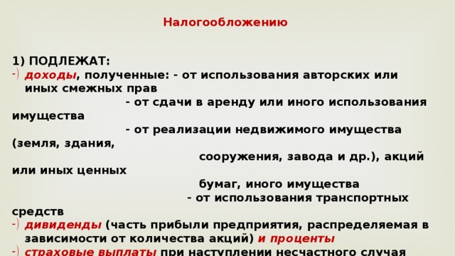 Налогообложению ПОДЛЕЖАТ: доходы , полученные: - от использования авторских или иных смежных прав    - от сдачи в аренду или иного использования имущества    - от реализации недвижимого имущества (земля, здания,  сооружения, завода и др.), акций или иных ценных  бумаг, иного имущества  - от использования транспортных средств дивиденды (часть прибыли предприятия, распределяемая в зависимости от количества акций) и проценты страховые выплаты при наступлении несчастного случая вознаграждение за выполнение трудовых или иных обязанностей, выполненную работу, оказанную услугу, совершение действия и др. 