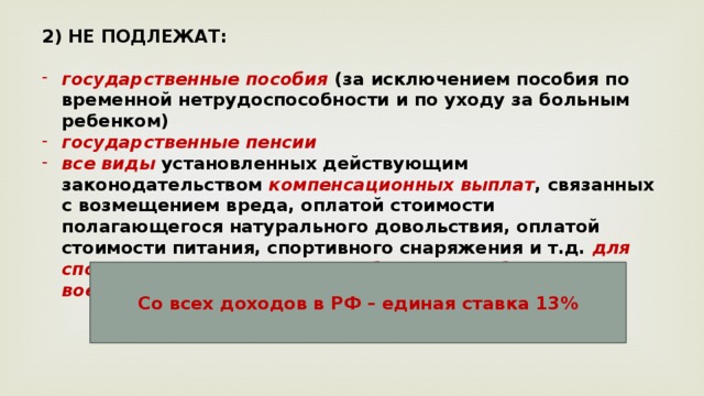 2) НЕ ПОДЛЕЖАТ:  государственные пособия (за исключением пособия по временной нетрудоспособности и по уходу за больным ребенком) государственные пенсии все виды установленных действующим законодательством компенсационных выплат , связанных с возмещением вреда, оплатой стоимости полагающегося натурального довольствия, оплатой стоимости питания, спортивного снаряжения и т.д. для спортсменов, увольнением работников, гибелью военнослужащих и др. Со всех доходов в РФ – единая ставка 13% 