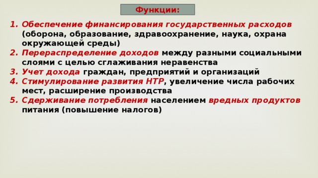Функции: Обеспечение  финансирования государственных расходов (оборона, образование, здравоохранение, наука, охрана окружающей среды) Перераспределение доходов между разными социальными слоями с целью сглаживания неравенства Учет дохода граждан, предприятий и организаций Стимулирование развития НТР , увеличение числа рабочих мест, расширение производства Сдерживание потребления населением вредных продуктов питания (повышение налогов) 