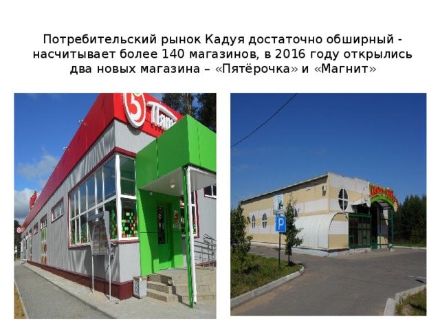 Потребительский рынок Кадуя достаточно обширный - насчитывает более 140 магазинов, в 2016 году открылись два новых магазина – «Пятёрочка» и «Магнит» 