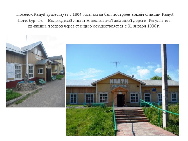  Поселок Кадуй существует с 1904 года, когда был построен вокзал станции Кадуй Петербургско – Вологодской линии Николаевской железной дороги. Регулярное движение поездов через станцию осуществляется с 01 января 1906 г. 