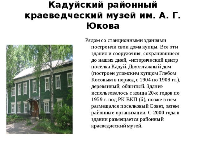 Кадуйский районный краеведческий музей им. А. Г. Юкова    Рядом со станционными зданиями построили свои дома купцы. Все эти здания и сооружения, сохранившиеся до наших дней, -исторический центр поселка Кадуй. Двухэтажный дом (построен уломским купцом Глебом Косовым в период с 1904 по 1908 гг.), деревянный, обшитый. Здание использовалось с конца 20-х годов по 1959 г. под РК ВКП (б), позже в нем размещался поселковый Совет, затем районные организации. С 2000 года в здании размещается районный краеведческий музей. 