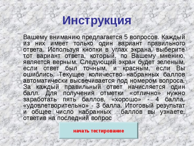 Инструкция  Вашему вниманию предлагается 5 вопросов. Каждый из них имеет только один вариант правильного ответа. Используя кнопки в углах экрана, выберите тот вариант ответа, который, по Вашему мнению, является верным. Следующий экран будет зеленым, если ответ был точным, и красным, если Вы ошиблись. Текущее количество набранных баллов автоматически высвечивается под номером вопроса. За каждый правильный ответ начисляется один балл. Для получения отметки «отлично» нужно заработать пять баллов, «хорошо» - 4 балла, «удовлетворительно» - 3 балла. Итоговый результат и общее число набранных баллов вы узнаете, ответив на последний вопрос начать тестирование 