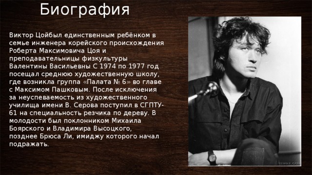        Биография Виктор Цойбыл единственным ребёнком в семье инженера корейского происхождения Роберта Максимовича Цоя и преподавательницы физкультуры Валентины Васильевны С 1974 по 1977 год посещал среднюю художественную школу, где возникла группа «Палата № 6» во главе с Максимом Пашковым. После исключения за неуспеваемость из художественного училища имени В. Серова поступил в СГПТУ-61 на специальность резчика по дереву. В молодости был поклонником Михаила Боярского и Владимира Высоцкого, позднее Брюса Ли, имиджу которого начал подражать. 