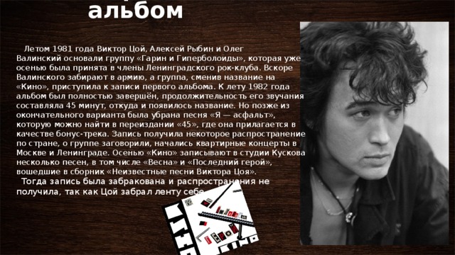     Первый альбом     Летом 1981 года Виктор Цой, Алексей Рыбин и Олег Валинский основали группу «Гарин и Гиперболоиды», которая уже осенью была принята в члены Ленинградского рок-клуба. Вскоре Валинского забирают в армию, а группа, сменив название на «Кино», приступила к записи первого альбома. К лету 1982 года альбом был полностью завершён, продолжительность его звучания составляла 45 минут, откуда и появилось название. Но позже из окончательного варианта была убрана песня «Я — асфальт», которую можно найти в переиздании «45», где она прилагается в качестве бонус-трека. Запись получила некоторое распространение по стране, о группе заговорили, начались квартирные концерты в Москве и Ленинграде. Осенью «Кино» записывают в студии Кускова несколько песен, в том числе «Весна» и «Последний герой», вошедшие в сборник «Неизвестные песни Виктора Цоя».   Тогда запись была забракована и распространения не получила, так как Цой забрал ленту себе. 