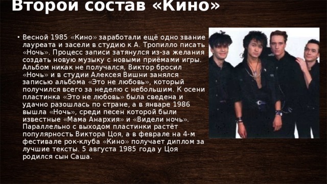 Второй состав «Кино»   Весной 1985 «Кино» заработали ещё одно звание лауреата и засели в студию к А. Тропилло писать «Ночь». Процесс записи затянулся из-за желания создать новую музыку с новыми приёмами игры. Альбом никак не получался, Виктор бросил «Ночь» и в студии Алексея Вишни занялся записью альбома «Это не любовь», который получился всего за неделю с небольшим. К осени пластинка «Это не любовь» была сведена и удачно разошлась по стране, а в январе 1986 вышла «Ночь», среди песен которой были известные «Мама Анархия» и «Видели ночь». Параллельно с выходом пластинки растёт популярность Виктора Цоя, а в феврале на 4-м фестивале рок-клуба «Кино» получает диплом за лучшие тексты. 5 августа 1985 года у Цоя родился сын Саша. 