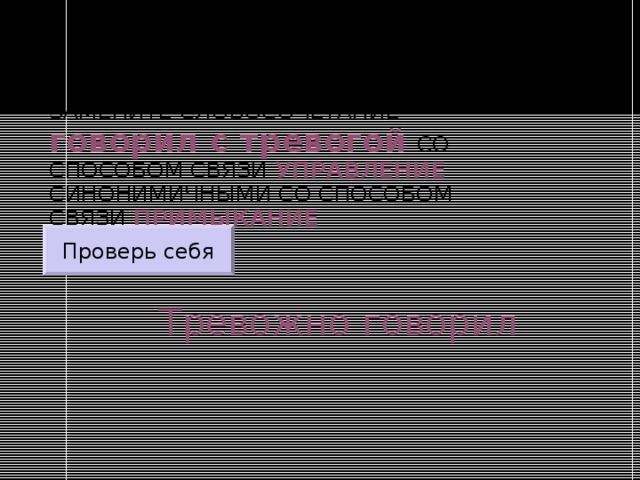 ЗАМЕНИТЕ СЛОВОСОЧЕТАНИЕ  говорил с тревогой  СО СПОСОБОМ СВЯЗИ УПРАВЛЕНИЕ СИНОНИМИЧНЫМИ СО СПОСОБОМ СВЯЗИ ПРИМЫКАНИЕ Проверь себя Тревожно говорил 