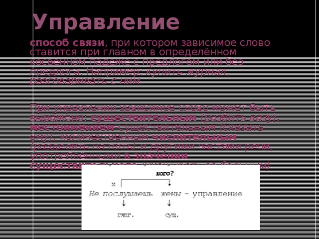 Управление способ связи , при котором зависимое слово ставится при главном в определённом косвенном падеже с предлогом или без предлога. Например: купить журнал , разговаривать с ним. При управлении зависимое слово может быть выражено: существительным (разбить вазу), местоимением- существительным (сказать ему), количественным числительным  (разделить на пять) и другими частями речи, употреблёнными в значении существительного  (ухаживать за больным). 